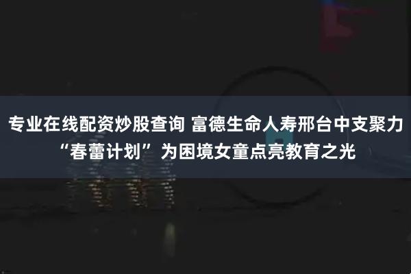 专业在线配资炒股查询 富德生命人寿邢台中支聚力“春蕾计划” 为困境女童点亮教育之光