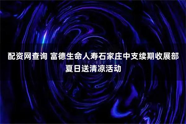 配资网查询 富德生命人寿石家庄中支续期收展部夏日送清凉活动