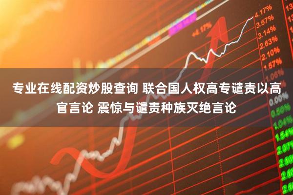 专业在线配资炒股查询 联合国人权高专谴责以高官言论 震惊与谴责种族灭绝言论