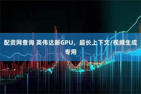 配资网查询 英伟达新GPU，超长上下文/视频生成专用
