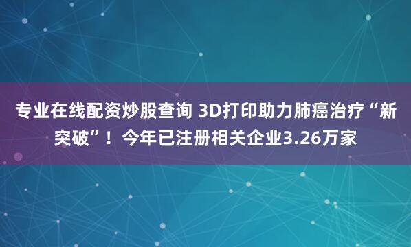专业在线配资炒股查询 3D打印助力肺癌治疗“新突破”！今年已注册相关企业3.26万家