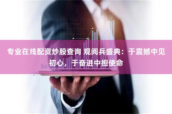 专业在线配资炒股查询 观阅兵盛典：于震撼中见初心，于奋进中担使命