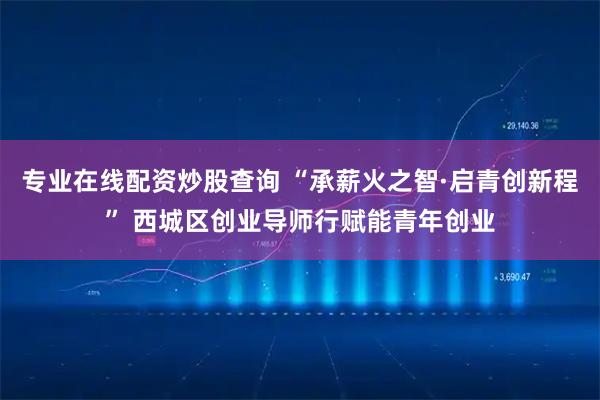 专业在线配资炒股查询 “承薪火之智·启青创新程” 西城区创业导师行赋能青年创业