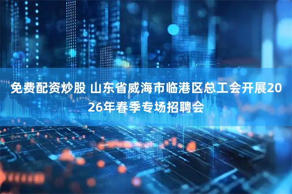 免费配资炒股 山东省威海市临港区总工会开展2026年春季专场招聘会