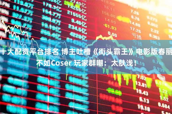 十大配资平台排名 博主吐槽《街头霸王》电影版春丽不如Coser 玩家群嘲：太肤浅！