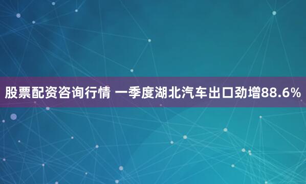 股票配资咨询行情 一季度湖北汽车出口劲增88.6%