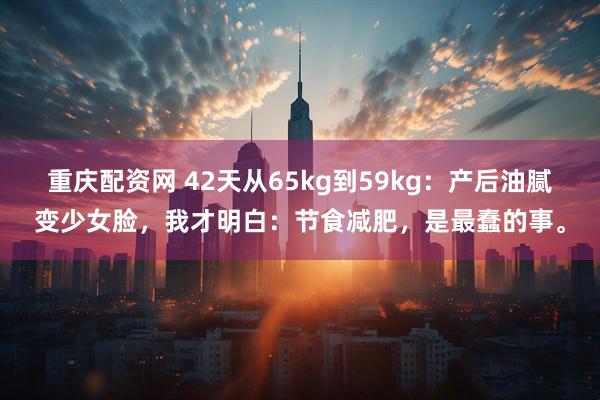 重庆配资网 42天从65kg到59kg：产后油腻变少女脸，我才明白：节食减肥，是最蠢的事。