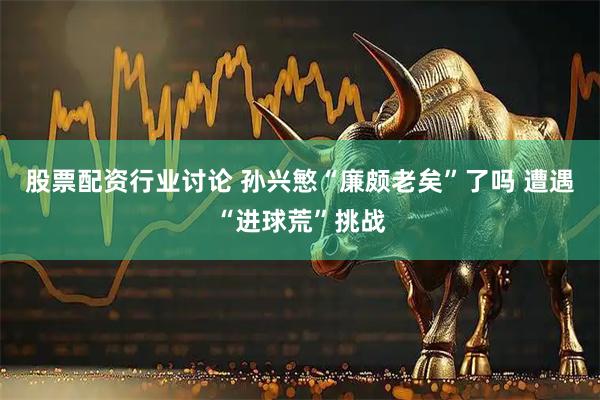股票配资行业讨论 孙兴慜“廉颇老矣”了吗 遭遇“进球荒”挑战